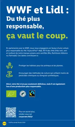 LIDL - Prévisualisation de WWF et Lidl : Du thé plus responsable, ça vaut le coup., En partenariat avec le WWF, nous nous engageons en faveur d'une culture plus responsable du thé. Aujourd'hui*, déjà, 95 % des thés (thés noir, vert et rooibos) de notre marque propre sont certifiés (Bio, Rainforest Alliance ou Fairtrade). Ces labels contribuent à : Protéger les habitats pour les animaux et les plantes. Encourager des méthodes de culture qui utilisent moins de pesticides chimiques ou d'engrais synthétiques. valide à partir de 24/09/2026 | Page: 58 | Produits: Mais, Alliance, Thé